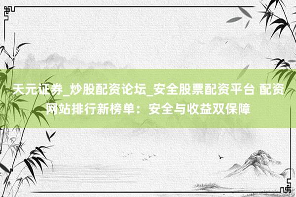 天元证券_炒股配资论坛_安全股票配资平台 配资网站排行新榜单：安全与收益双保障