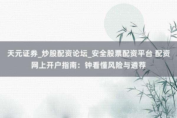 天元证券_炒股配资论坛_安全股票配资平台 配资网上开户指南：钟看懂风险与遴荐