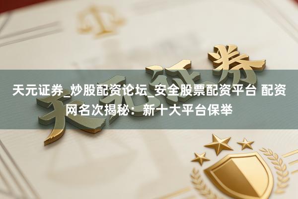 天元证券_炒股配资论坛_安全股票配资平台 配资网名次揭秘：新十大平台保举