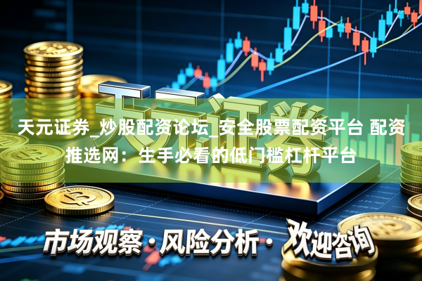 天元证券_炒股配资论坛_安全股票配资平台 配资推选网：生手必看的低门槛杠杆平台