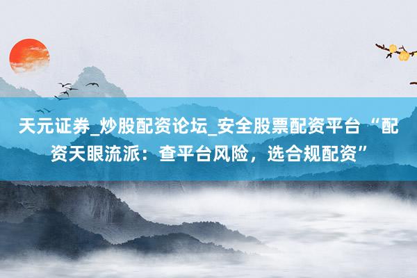 天元证券_炒股配资论坛_安全股票配资平台 “配资天眼流派：查平台风险，选合规配资”