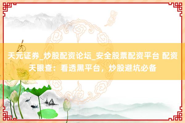 天元证券_炒股配资论坛_安全股票配资平台 配资天眼查：看透黑平台，炒股避坑必备