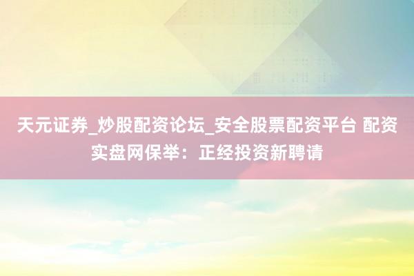 天元证券_炒股配资论坛_安全股票配资平台 配资实盘网保举：正经投资新聘请