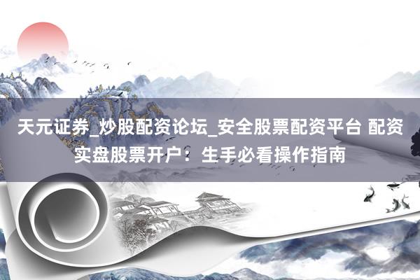 天元证券_炒股配资论坛_安全股票配资平台 配资实盘股票开户：生手必看操作指南