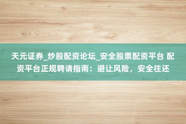 天元证券_炒股配资论坛_安全股票配资平台 配资平台正规聘请指南：避让风险，安全往还