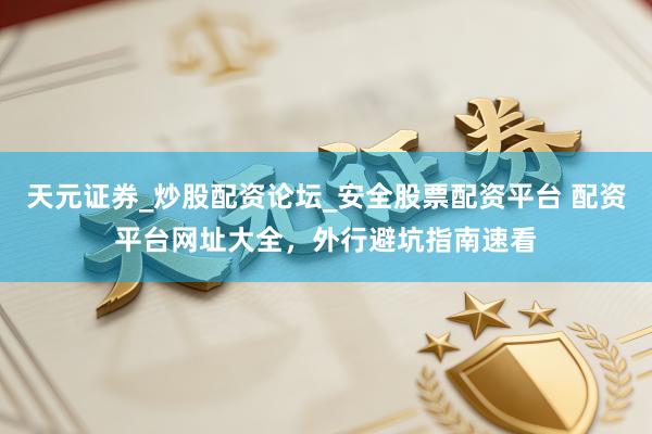 天元证券_炒股配资论坛_安全股票配资平台 配资平台网址大全，外行避坑指南速看