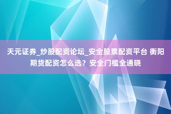 天元证券_炒股配资论坛_安全股票配资平台 衡阳期货配资怎么选？安全门槛全通晓