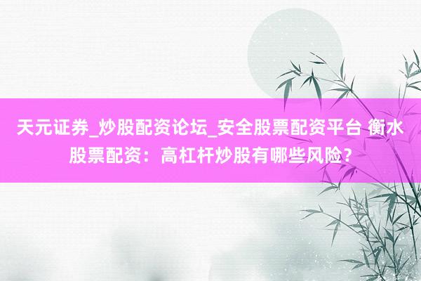 天元证券_炒股配资论坛_安全股票配资平台 衡水股票配资：高杠杆炒股有哪些风险？