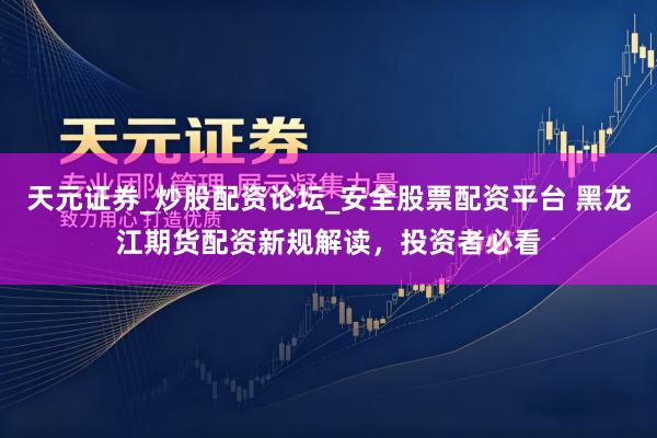 天元证券_炒股配资论坛_安全股票配资平台 黑龙江期货配资新规解读，投资者必看