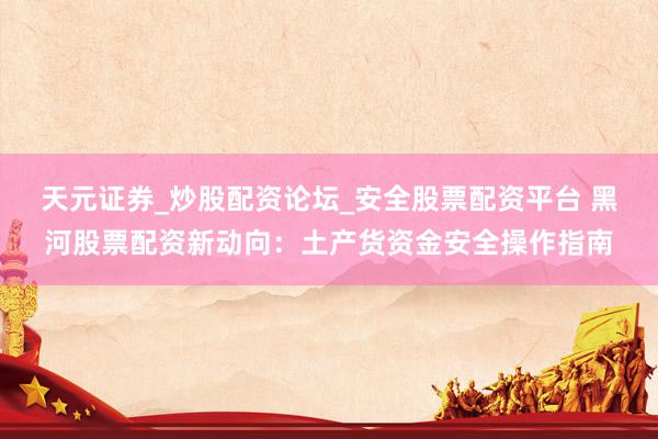 天元证券_炒股配资论坛_安全股票配资平台 黑河股票配资新动向：土产货资金安全操作指南
