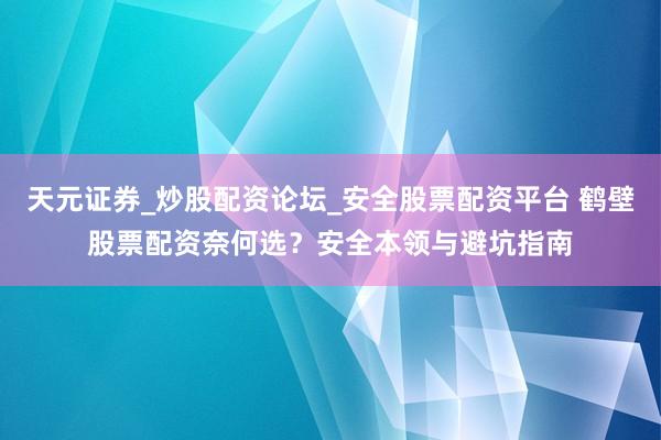 天元证券_炒股配资论坛_安全股票配资平台 鹤壁股票配资奈何选？安全本领与避坑指南