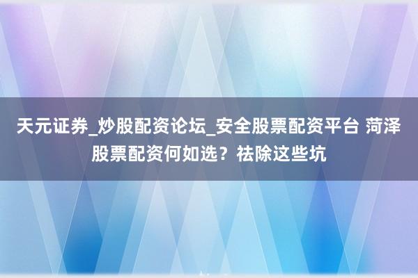 天元证券_炒股配资论坛_安全股票配资平台 菏泽股票配资何如选？祛除这些坑