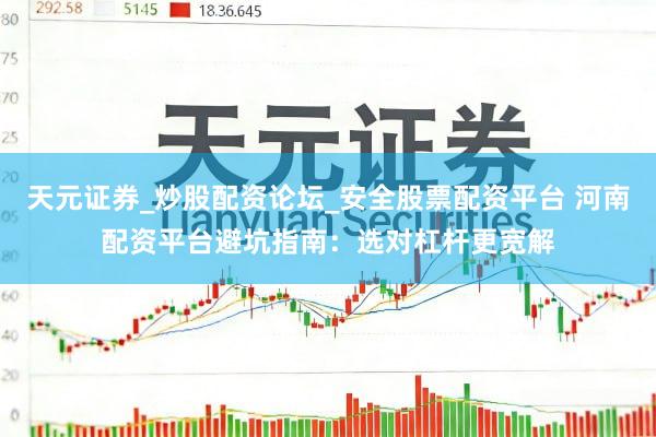 天元证券_炒股配资论坛_安全股票配资平台 河南配资平台避坑指南：选对杠杆更宽解