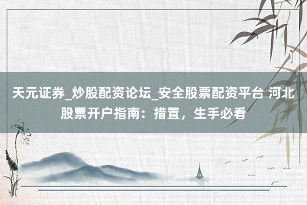 天元证券_炒股配资论坛_安全股票配资平台 河北股票开户指南：措置，生手必看
