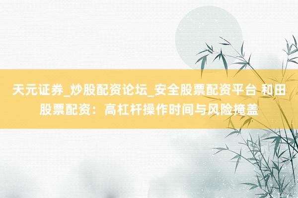 天元证券_炒股配资论坛_安全股票配资平台 和田股票配资：高杠杆操作时间与风险掩盖