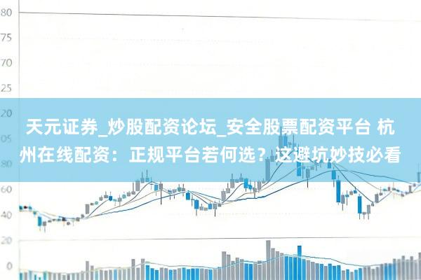 天元证券_炒股配资论坛_安全股票配资平台 杭州在线配资：正规平台若何选？这避坑妙技必看