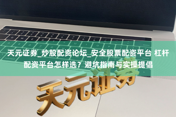 天元证券_炒股配资论坛_安全股票配资平台 杠杆配资平台怎样选？避坑指南与实操提倡
