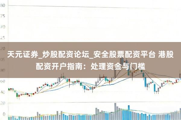天元证券_炒股配资论坛_安全股票配资平台 港股配资开户指南：处理资金与门槛
