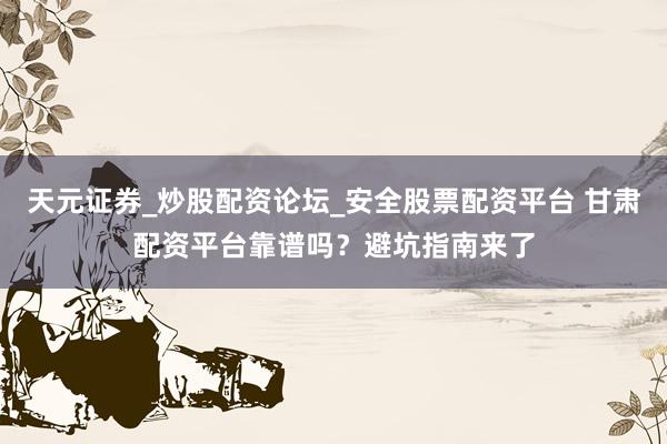 天元证券_炒股配资论坛_安全股票配资平台 甘肃配资平台靠谱吗？避坑指南来了