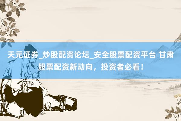天元证券_炒股配资论坛_安全股票配资平台 甘肃股票配资新动向，投资者必看！