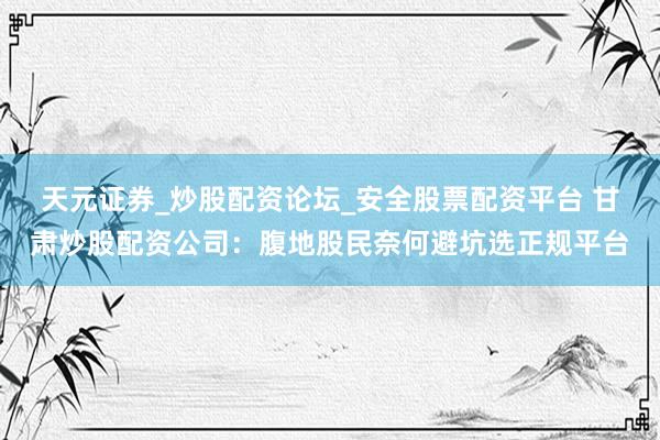 天元证券_炒股配资论坛_安全股票配资平台 甘肃炒股配资公司：腹地股民奈何避坑选正规平台
