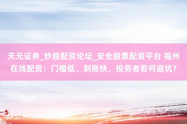 天元证券_炒股配资论坛_安全股票配资平台 福州在线配资：门槛低、到账快，投资者若何避坑？