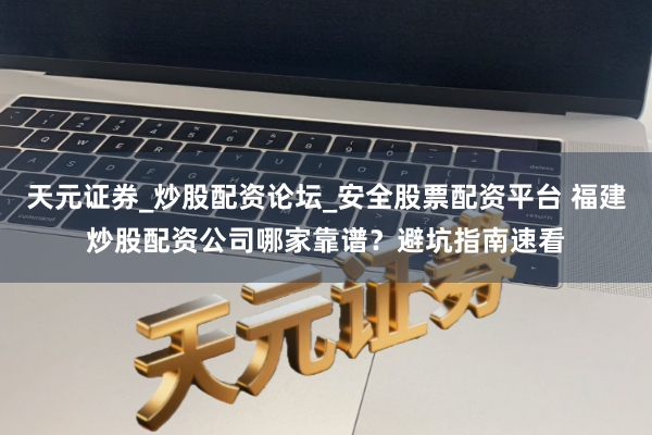 天元证券_炒股配资论坛_安全股票配资平台 福建炒股配资公司哪家靠谱？避坑指南速看