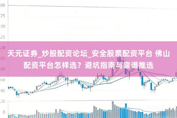 天元证券_炒股配资论坛_安全股票配资平台 佛山配资平台怎样选？避坑指南与靠谱推选