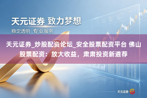 天元证券_炒股配资论坛_安全股票配资平台 佛山股票配资：放大收益，肃肃投资新遴荐