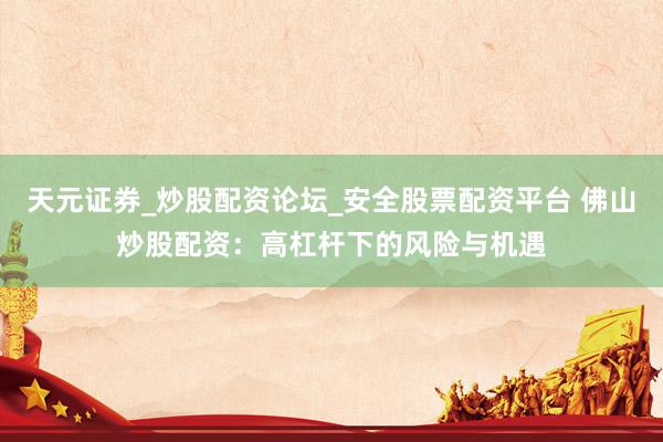天元证券_炒股配资论坛_安全股票配资平台 佛山炒股配资：高杠杆下的风险与机遇