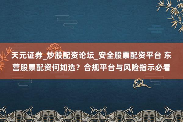天元证券_炒股配资论坛_安全股票配资平台 东营股票配资何如选？合规平台与风险指示必看