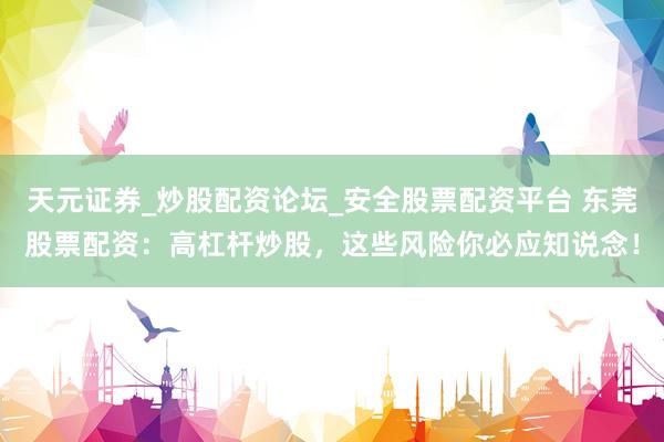 天元证券_炒股配资论坛_安全股票配资平台 东莞股票配资：高杠杆炒股，这些风险你必应知说念！