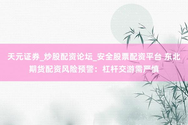 天元证券_炒股配资论坛_安全股票配资平台 东北期货配资风险预警：杠杆交游需严慎