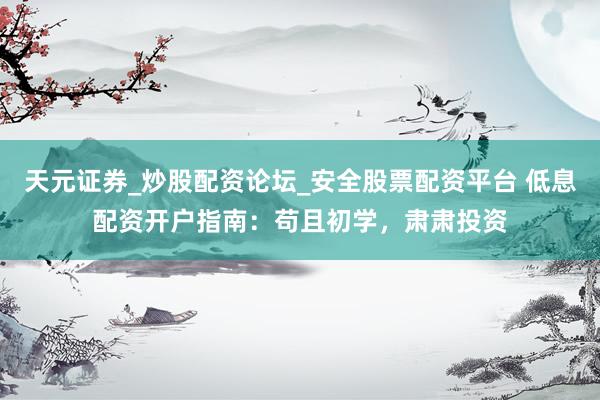 天元证券_炒股配资论坛_安全股票配资平台 低息配资开户指南：苟且初学，肃肃投资