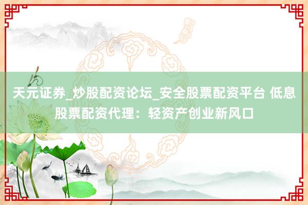 天元证券_炒股配资论坛_安全股票配资平台 低息股票配资代理：轻资产创业新风口