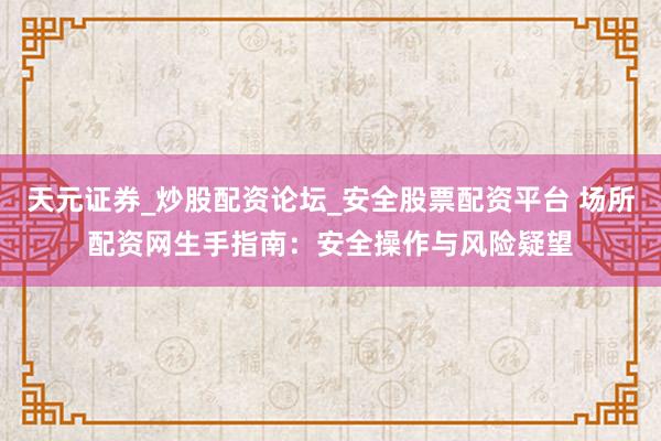 天元证券_炒股配资论坛_安全股票配资平台 场所配资网生手指南：安全操作与风险疑望