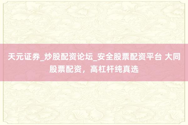 天元证券_炒股配资论坛_安全股票配资平台 大同股票配资，高杠杆纯真选