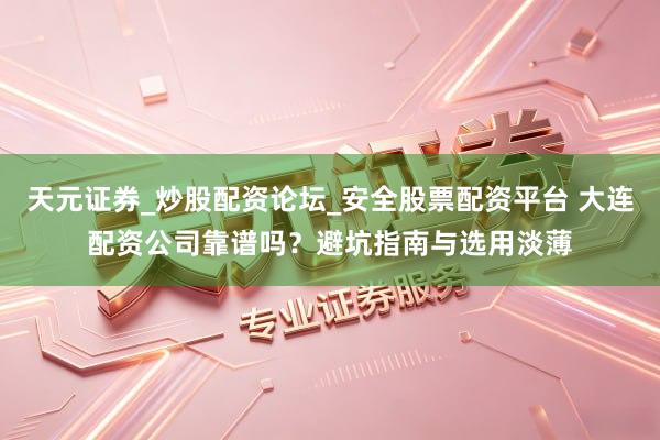 天元证券_炒股配资论坛_安全股票配资平台 大连配资公司靠谱吗？避坑指南与选用淡薄