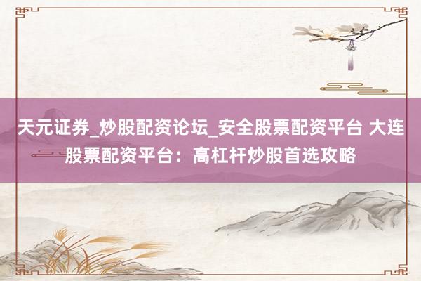 天元证券_炒股配资论坛_安全股票配资平台 大连股票配资平台：高杠杆炒股首选攻略