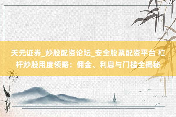 天元证券_炒股配资论坛_安全股票配资平台 杠杆炒股用度领略：佣金、利息与门槛全揭秘