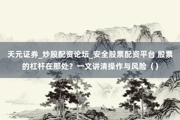 天元证券_炒股配资论坛_安全股票配资平台 股票的杠杆在那处？一文讲清操作与风险（）