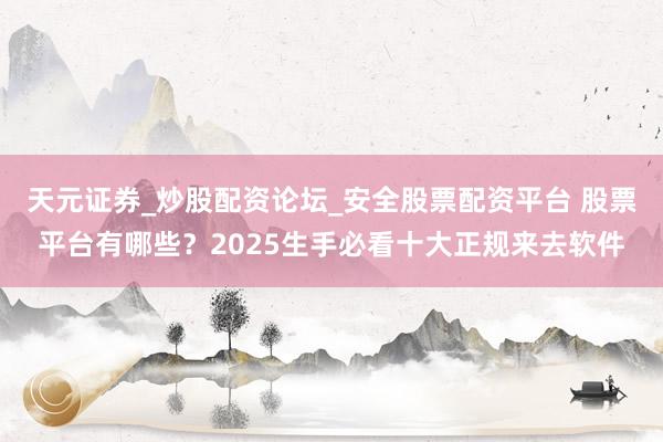 天元证券_炒股配资论坛_安全股票配资平台 股票平台有哪些？2025生手必看十大正规来去软件