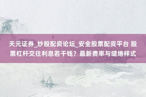 天元证券_炒股配资论坛_安全股票配资平台 股票杠杆交往利息若干钱？最新费率与缱绻样式