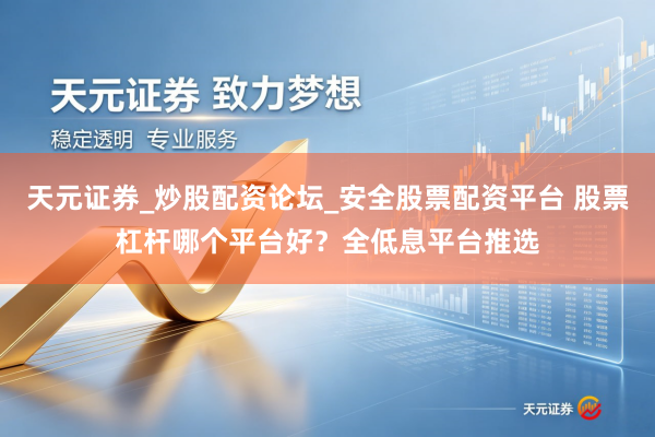 天元证券_炒股配资论坛_安全股票配资平台 股票杠杆哪个平台好？全低息平台推选