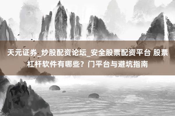 天元证券_炒股配资论坛_安全股票配资平台 股票杠杆软件有哪些？门平台与避坑指南