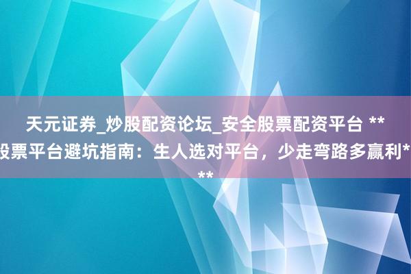 天元证券_炒股配资论坛_安全股票配资平台 **股票平台避坑指南：生人选对平台，少走弯路多赢利**
