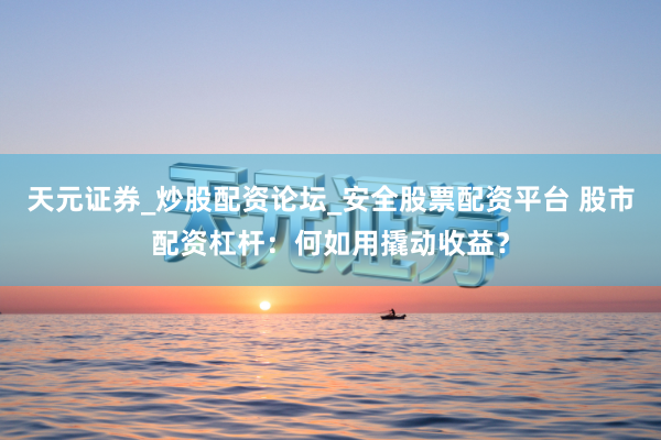 天元证券_炒股配资论坛_安全股票配资平台 股市配资杠杆：何如用撬动收益？