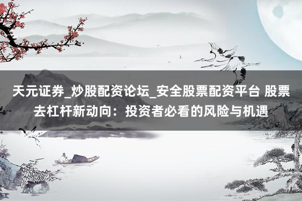天元证券_炒股配资论坛_安全股票配资平台 股票去杠杆新动向：投资者必看的风险与机遇