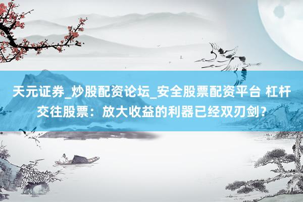 天元证券_炒股配资论坛_安全股票配资平台 杠杆交往股票：放大收益的利器已经双刃剑？