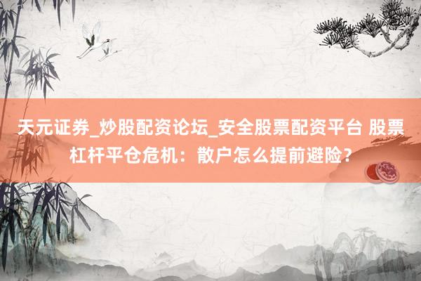 天元证券_炒股配资论坛_安全股票配资平台 股票杠杆平仓危机：散户怎么提前避险？